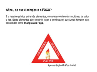 Afinal, do que é composto o FOGO?

É a reação química entre três elementos, com desenvolvimento simultâneo de calor
e luz. Estes elementos são oxigênio, calor e combustível que juntos também são
conhecidos como Triângulo do Fogo.




                                        Apresentação Gráfica Inicial
 