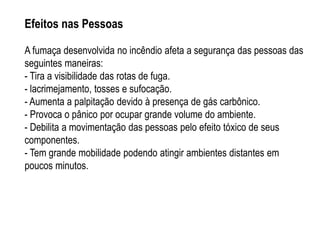 Efeitos nas Pessoas

A fumaça desenvolvida no incêndio afeta a segurança das pessoas das
seguintes maneiras:
- Tira a visibilidade das rotas de fuga.
- lacrimejamento, tosses e sufocação.
- Aumenta a palpitação devido à presença de gás carbônico.
- Provoca o pânico por ocupar grande volume do ambiente.
- Debilita a movimentação das pessoas pelo efeito tóxico de seus
componentes.
- Tem grande mobilidade podendo atingir ambientes distantes em
poucos minutos.
 
