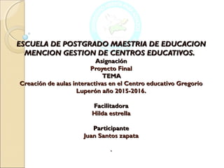 ESCUELA DE POSTGRADO MAESTRIA DE EDUCACIONESCUELA DE POSTGRADO MAESTRIA DE EDUCACION
MENCION GESTION DE CENTROS EDUCATIVOS.MENCION GESTION DE CENTROS EDUCATIVOS.   
AsignaciónAsignación
Proyecto FinalProyecto Final
TEMATEMA
Creación de aulas interactivas en el Centro educativo GregorioCreación de aulas interactivas en el Centro educativo Gregorio
Luperón año 2015-2016.Luperón año 2015-2016.
  
FacilitadoraFacilitadora
Hilda estrellaHilda estrella
  
ParticipanteParticipante
Juan Santos zapataJuan Santos zapata
  
..
 