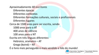 Aproximadamente 40 escritores
Diferentes épocas
Diferentes contextos
Diferentes formações culturais, sociais e profissionais
Diferentes lugares
Cerca de 1500 anos para ser escrita, sendo
1000 anos para o AT
400 anos de silêncio
100 anos para o NT
Escrita em três línguas diferentes:
Hebraico, aramaico – AT
Grego (koiné) – NT
É o livro mais perseguido e mais vendido e lido do mundo!
 