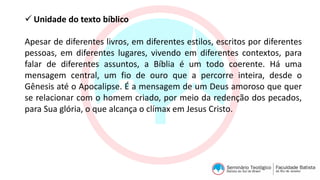  Unidade do texto bíblico
Apesar de diferentes livros, em diferentes estilos, escritos por diferentes
pessoas, em diferentes lugares, vivendo em diferentes contextos, para
falar de diferentes assuntos, a Bíblia é um todo coerente. Há uma
mensagem central, um fio de ouro que a percorre inteira, desde o
Gênesis até o Apocalipse. É a mensagem de um Deus amoroso que quer
se relacionar com o homem criado, por meio da redenção dos pecados,
para Sua glória, o que alcança o clímax em Jesus Cristo.
 