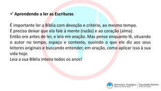  Aprendendo a ler as Escrituras
É importante ler a Bíblia com devoção e critério, ao mesmo tempo.
É preciso deixar que ela fale à mente (razão) e ao coração (alma).
Então ore antes de ler, e leia em oração. Mas pense enquanto lê, situando
o autor no tempo, espaço e contexto, ouvindo o que ele diz aos seus
leitores originais e buscando entender, em oração, como aplicar isso à sua
vida hoje.
Leia a sua Bíblia inteira todos os anos!
 