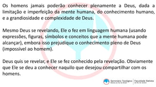 Os homens jamais poderão conhecer plenamente a Deus, dada a
limitação e imperfeição da mente humana, do conhecimento humano,
e a grandiosidade e complexidade de Deus.
Mesmo Deus se revelando, Ele o fez em linguagem humana (usando
expressões, figuras, símbolos e conceitos que a mente humana pode
alcançar), embora isso prejudique o conhecimento pleno de Deus
(impossível ao homem).
Deus quis se revelar, e Ele se fez conhecido pela revelação. Obviamente
que Ele se deu a conhecer naquilo que desejou compartilhar com os
homens.
 