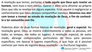 A revelação que temos, portanto, é tudo aquilo que Deus quis revelar ao
homem, nem mais e nem menos. Querer ir além seria afrontar ao próprio
Deus que não se revelou em alguns aspectos. Ficar aquém é negligenciar o
conhecimento que Deus desejou compartilhar conosco. Devemos nos ater
com temor e tremor ao estudo da revelação de Deus, a fim de conhecê-
lo e ter comunhão com Ele.
Podemos dizer de duas formas básicas de revelação: geral e especial. Na
revelação geral, Deus se mostra indistintamente a todas as pessoas, em
todos os tempos, em todos os lugares. A revelação especial, de outro
modo, abrange comunicações particulares de Deus para pessoas
específicas, em épocas e lugares específicos, e que hoje só é possível
conhecer por meio do registro dessa revelação – as Escrituras Sagradas.
 