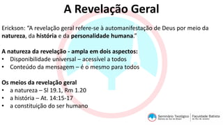 A Revelação Geral
Erickson: “A revelação geral refere-se à automanifestação de Deus por meio da
natureza, da história e da personalidade humana.”
A natureza da revelação - ampla em dois aspectos:
• Disponibilidade universal – acessível a todos
• Conteúdo da mensagem – é o mesmo para todos
Os meios da revelação geral
• a natureza – Sl 19.1, Rm 1.20
• a história – At. 14:15-17
• a constituição do ser humano
 