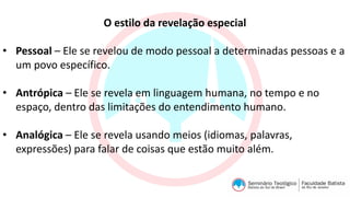 O estilo da revelação especial
• Pessoal – Ele se revelou de modo pessoal a determinadas pessoas e a
um povo específico.
• Antrópica – Ele se revela em linguagem humana, no tempo e no
espaço, dentro das limitações do entendimento humano.
• Analógica – Ele se revela usando meios (idiomas, palavras,
expressões) para falar de coisas que estão muito além.
 