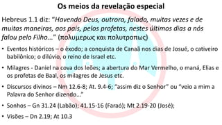 Os meios da revelação especial
Hebreus 1.1 diz: “Havendo Deus, outrora, falado, muitas vezes e de
muitas maneiras, aos pais, pelos profetas, nestes últimos dias a nós
falou pelo Filho...” (πολυμερως και πολυτροπως)
• Eventos históricos – o êxodo; a conquista de Canaã nos dias de Josué, o cativeiro
babilônico; o dilúvio, o reino de Israel etc.
• Milagres - Daniel na cova dos leões; a abertura do Mar Vermelho, o maná, Elias e
os profetas de Baal, os milagres de Jesus etc.
• Discursos divinos – Nm 12.6-8; At. 9.4-6; “assim diz o Senhor” ou “veio a mim a
Palavra do Senhor dizendo...”
• Sonhos – Gn 31.24 (Labão); 41.15-16 (Faraó); Mt 2.19-20 (José);
• Visões – Dn 2.19; At 10.3
 