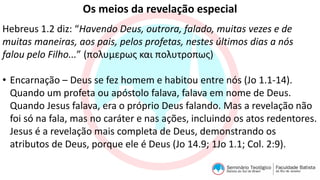 Os meios da revelação especial
Hebreus 1.2 diz: “Havendo Deus, outrora, falado, muitas vezes e de
muitas maneiras, aos pais, pelos profetas, nestes últimos dias a nós
falou pelo Filho...” (πολυμερως και πολυτροπως)
• Encarnação – Deus se fez homem e habitou entre nós (Jo 1.1-14).
Quando um profeta ou apóstolo falava, falava em nome de Deus.
Quando Jesus falava, era o próprio Deus falando. Mas a revelação não
foi só na fala, mas no caráter e nas ações, incluindo os atos redentores.
Jesus é a revelação mais completa de Deus, demonstrando os
atributos de Deus, porque ele é Deus (Jo 14.9; 1Jo 1.1; Col. 2:9).
 