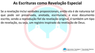 As Escrituras como Revelação Especial
Se a revelação inclui verdades proposicionais, então ela é de natureza tal
que pode ser preservada, anotada, escriturada, e esse documento
escrito, sendo a reprodução fiel da revelação original, é também um tipo
de revelação, ou seja, um registro inspirado da revelação de Deus.
 