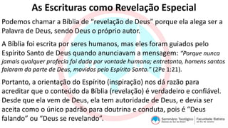 As Escrituras como Revelação Especial
Podemos chamar a Bíblia de “revelação de Deus” porque ela alega ser a
Palavra de Deus, sendo Deus o próprio autor.
A Bíblia foi escrita por seres humanos, mas eles foram guiados pelo
Espírito Santo de Deus quando anunciavam a mensagem: “Porque nunca
jamais qualquer profecia foi dada por vontade humana; entretanto, homens santos
falaram da parte de Deus, movidos pelo Espírito Santo.” (2Pe 1:21).
Portanto, a orientação do Espírito (inspiração) nos dá razão para
acreditar que o conteúdo da Bíblia (revelação) é verdadeiro e confiável.
Desde que ela vem de Deus, ela tem autoridade de Deus, e devia ser
aceita como o único padrão para doutrina e conduta, pois é “Deus
falando” ou “Deus se revelando”.
 