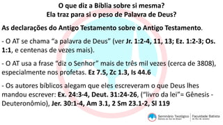 O que diz a Bíblia sobre si mesma?
Ela traz para si o peso de Palavra de Deus?
As declarações do Antigo Testamento sobre o Antigo Testamento.
- O AT se chama “a palavra de Deus” (ver Jr. 1:2-4, 11, 13; Ez. 1:2-3; Os.
1:1, e centenas de vezes mais).
- O AT usa a frase “diz o Senhor” mais de três mil vezes (cerca de 3808),
especialmente nos profetas. Ez 7.5, Zc 1.3, Is 44.6
- Os autores bíblicos alegam que eles escreveram o que Deus lhes
mandou escrever: Ex. 24:3-4, Deut. 31:24-26, (“livro da lei”= Gênesis -
Deuteronômio), Jer. 30:1-4, Am 3.1, 2 Sm 23.1-2, Sl 119
 