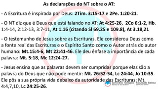 As declarações do NT sobre o AT:
- A Escritura é inspirada por Deus: 2Tim. 3:15-17 e 2Pe. 1:20-21.
- O NT diz que é Deus que está falando no AT: At 4:25-26, 2Co 6:1-2, Hb.
1:4-14, 2:12-13, 3:7-11, At 1.16 (citando Sl 69.25 e 109.8), At 3.18,21
- O testemunho de Jesus sobre as Escrituras. Ele considerou Deus como
a fonte real das Escrituras e o Espírito Santo como o Autor atrás do autor
humano: Mt.15:4-6, Mt 22:41-46. Ele deu ênfase a importância de cada
palavra: Mt. 5:18, Mc 12:24-27.
- Jesus ensina que as palavras devem ser cumpridas porque elas são a
palavra do Deus que não pode mentir: Mt. 26:52-54, Lc 24:44, Jo 10:35.
Ele pôs a sua própria vida debaixo da autoridade das Escrituras: Mt.
4:4,7,10, Lc 24:25-26.
 