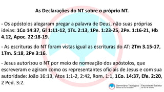 As Declarações do NT sobre o próprio NT.
- Os apóstolos alegaram pregar a palavra de Deus, não suas próprias
ideias: 1Co 14:37, Gl 1:11-12, 1Ts. 2:13, 1Pe. 1:23-25, 2Pe. 1:16-21, Hb
4.12, Apoc. 22:18-19.
- As escrituras do NT foram vistas igual as escrituras do AT: 2Tm 3.15-17,
1Tm. 5:18, 2Pe 3:16.
- Jesus autorizou o NT por meio de nomeação dos apóstolos, que
escreveram e agiram como os representantes oficiais de Jesus e com sua
autoridade: João 16:13, Atos 1:1-2, 2:42, Rom. 1:1, 1Co. 14:37, Efe. 2:20,
2 Ped. 3:2.
 