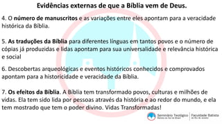 Evidências externas de que a Bíblia vem de Deus.
4. O número de manuscritos e as variações entre eles apontam para a veracidade
histórica da Bíblia.
5. As traduções da Bíblia para diferentes línguas em tantos povos e o número de
cópias já produzidas e lidas apontam para sua universalidade e relevância histórica
e social
6. Descobertas arqueológicas e eventos históricos conhecidos e comprovados
apontam para a historicidade e veracidade da Bíblia.
7. Os efeitos da Bíblia. A Bíblia tem transformado povos, culturas e milhões de
vidas. Ela tem sido lida por pessoas através da história e ao redor do mundo, e ela
tem mostrado que tem o poder divino. Vidas Transformadas!
 