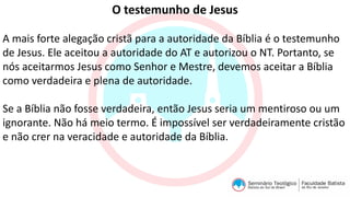 O testemunho de Jesus
A mais forte alegação cristã para a autoridade da Bíblia é o testemunho
de Jesus. Ele aceitou a autoridade do AT e autorizou o NT. Portanto, se
nós aceitarmos Jesus como Senhor e Mestre, devemos aceitar a Bíblia
como verdadeira e plena de autoridade.
Se a Bíblia não fosse verdadeira, então Jesus seria um mentiroso ou um
ignorante. Não há meio termo. É impossível ser verdadeiramente cristão
e não crer na veracidade e autoridade da Bíblia.
 