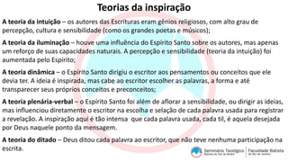 Teorias da inspiração
A teoria da intuição – os autores das Escrituras eram gênios religiosos, com alto grau de
percepção, cultura e sensibilidade (como os grandes poetas e músicos);
A teoria da iluminação – houve uma influência do Espírito Santo sobre os autores, mas apenas
um reforço de suas capacidades naturais. A percepção e sensibilidade (teoria da intuição) foi
aumentada pelo Espírito;
A teoria dinâmica – o Espírito Santo dirigiu o escritor aos pensamentos ou conceitos que ele
devia ter. A ideia é inspirada, mas cabe ao escritor escolher as palavras, a forma e até
transparecer seus próprios conceitos e preconceitos;
A teoria plenária-verbal – o Espírito Santo foi além de aflorar a sensibilidade, ou dirigir as ideias,
mas influenciou diretamente o escritor na escolha e selação de cada palavra usada para registrar
a revelação. A inspiração aqui é tão intensa que cada palavra usada, cada til, é aquela desejada
por Deus naquele ponto da mensagem.
A teoria do ditado – Deus ditou cada palavra ao escritor, que não teve nenhuma participação na
escrita.
 