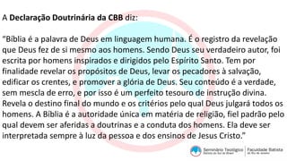A Declaração Doutrinária da CBB diz:
“Bíblia é a palavra de Deus em linguagem humana. É o registro da revelação
que Deus fez de si mesmo aos homens. Sendo Deus seu verdadeiro autor, foi
escrita por homens inspirados e dirigidos pelo Espírito Santo. Tem por
finalidade revelar os propósitos de Deus, levar os pecadores à salvação,
edificar os crentes, e promover a glória de Deus. Seu conteúdo é a verdade,
sem mescla de erro, e por isso é um perfeito tesouro de instrução divina.
Revela o destino final do mundo e os critérios pelo qual Deus julgará todos os
homens. A Bíblia é a autoridade única em matéria de religião, fiel padrão pelo
qual devem ser aferidas a doutrinas e a conduta dos homens. Ela deve ser
interpretada sempre à luz da pessoa e dos ensinos de Jesus Cristo.”
 