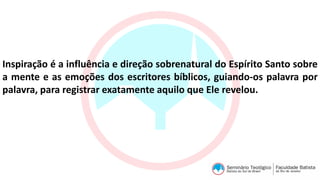 Inspiração é a influência e direção sobrenatural do Espírito Santo sobre
a mente e as emoções dos escritores bíblicos, guiando-os palavra por
palavra, para registrar exatamente aquilo que Ele revelou.
 