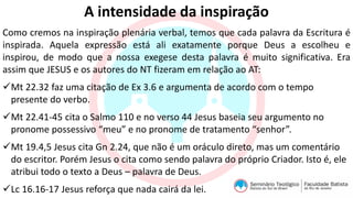 A intensidade da inspiração
Como cremos na inspiração plenária verbal, temos que cada palavra da Escritura é
inspirada. Aquela expressão está ali exatamente porque Deus a escolheu e
inspirou, de modo que a nossa exegese desta palavra é muito significativa. Era
assim que JESUS e os autores do NT fizeram em relação ao AT:
Mt 22.32 faz uma citação de Ex 3.6 e argumenta de acordo com o tempo
presente do verbo.
Mt 22.41-45 cita o Salmo 110 e no verso 44 Jesus baseia seu argumento no
pronome possessivo “meu” e no pronome de tratamento “senhor”.
Mt 19.4,5 Jesus cita Gn 2.24, que não é um oráculo direto, mas um comentário
do escritor. Porém Jesus o cita como sendo palavra do próprio Criador. Isto é, ele
atribui todo o texto a Deus – palavra de Deus.
Lc 16.16-17 Jesus reforça que nada cairá da lei.
 