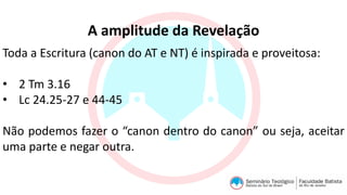 A amplitude da Revelação
Toda a Escritura (canon do AT e NT) é inspirada e proveitosa:
• 2 Tm 3.16
• Lc 24.25-27 e 44-45
Não podemos fazer o “canon dentro do canon” ou seja, aceitar
uma parte e negar outra.
 