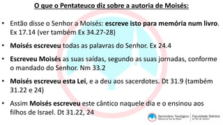O que o Pentateuco diz sobre a autoria de Moisés:
• Então disse o Senhor a Moisés: escreve isto para memória num livro.
Ex 17.14 (ver também Ex 34.27-28)
• Moisés escreveu todas as palavras do Senhor. Ex 24.4
• Escreveu Moisés as suas saídas, segundo as suas jornadas, conforme
o mandado do Senhor. Nm 33.2
• Moisés escreveu esta Lei, e a deu aos sacerdotes. Dt 31.9 (também
31.22 e 24)
• Assim Moisés escreveu este cântico naquele dia e o ensinou aos
filhos de Israel. Dt 31.22, 24
 
