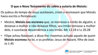 O que o Novo Testamento diz sobre a autoria de Moisés:
Os judeus do tempo de Jesus aceitavam, criam e ensinavam que Moisés
havia escrito o Pentateuco:
• Mestre, Moisés nos escreveu que, se morresse o irmão de alguém, e
deixasse a mulher e não deixasse filhos, seu irmão tomasse a mulher
dele, e suscitasse descendência a seu irmão. Mc 12.19 e Lc 20.28
• Filipe achou Natanael, e disse-lhe: Havemos achado aquele de quem
Moisés escreveu na lei, e os profetas: Jesus de Nazaré, filho de José.
Jo 1.45
 