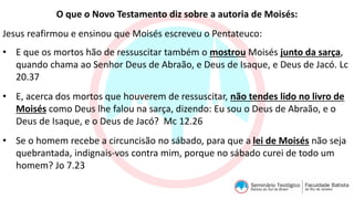 O que o Novo Testamento diz sobre a autoria de Moisés:
Jesus reafirmou e ensinou que Moisés escreveu o Pentateuco:
• E que os mortos hão de ressuscitar também o mostrou Moisés junto da sarça,
quando chama ao Senhor Deus de Abraão, e Deus de Isaque, e Deus de Jacó. Lc
20.37
• E, acerca dos mortos que houverem de ressuscitar, não tendes lido no livro de
Moisés como Deus lhe falou na sarça, dizendo: Eu sou o Deus de Abraão, e o
Deus de Isaque, e o Deus de Jacó? Mc 12.26
• Se o homem recebe a circuncisão no sábado, para que a lei de Moisés não seja
quebrantada, indignais-vos contra mim, porque no sábado curei de todo um
homem? Jo 7.23
 