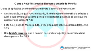 O que o Novo Testamento diz sobre a autoria de Moisés:
O que os apóstolos criam e ensinaram sobre a autoria do Pentateuco:
• A este Moisés, ao qual haviam negado, dizendo: Quem te constituiu príncipe e
juiz? a este enviou Deus como príncipe e libertador, pela mão do anjo que lhe
aparecera na sarça. At 7.35
• E até hoje, quando Moisés é lido, o véu está posto sobre o coração deles. 2 Co
3.15
• Ora, Moisés escreveu que o homem que praticar a justiça decorrente da lei
viverá por ela. Rm 10.5
 