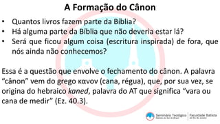 A Formação do Cânon
• Quantos livros fazem parte da Bíblia?
• Há alguma parte da Bíblia que não deveria estar lá?
• Será que ficou algum coisa (escritura inspirada) de fora, que
nós ainda não conhecemos?
Essa é a questão que envolve o fechamento do cânon. A palavra
“cânon” vem do grego κανον (cana, régua), que, por sua vez, se
origina do hebraico kaned, palavra do AT que significa “vara ou
cana de medir” (Ez. 40.3).
 