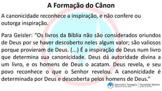 A Formação do Cânon
A canonicidade reconhece a inspiração, e não confere ou
outorga inspiração.
Para Geisler: “Os livros da Bíblia não são considerados oriundos
de Deus por se haver descoberto neles algum valor; são valiosos
porque provieram de Deus. (...) É a inspiração de Deus num livro
que determina sua canonicidade. Deus dá autoridade divina a
um livro, e os homens de Deus o acatam. Deus revela, e seu
povo reconhece o que o Senhor revelou. A canonicidade é
determinada por Deus e descoberta pelos homens de Deus.”
 