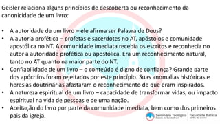 Geisler relaciona alguns princípios de descoberta ou reconhecimento da
canonicidade de um livro:
• A autoridade de um livro – ele afirma ser Palavra de Deus?
• A autoria profética – profetas e sacerdotes no AT, apóstolos e comunidade
apostólica no NT. A comunidade imediata recebia os escritos e reconhecia no
autor a autoridade profética ou apostólica. Era um reconhecimento natural,
tanto no AT quanto na maior parte do NT.
• Confiabilidade de um livro – o conteúdo é digno de confiança? Grande parte
dos apócrifos foram rejeitados por este princípio. Suas anomalias históricas e
heresias doutrinárias afastaram o reconhecimento de que eram inspirados.
• A natureza espiritual de um livro – capacidade de transformar vidas, ou impacto
espiritual na vida de pessoas e de uma nação.
• Aceitação do livro por parte da comunidade imediata, bem como dos primeiros
pais da igreja.
 