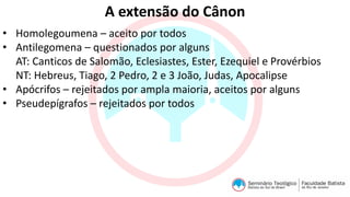 A extensão do Cânon
• Homolegoumena – aceito por todos
• Antilegomena – questionados por alguns
AT: Canticos de Salomão, Eclesiastes, Ester, Ezequiel e Provérbios
NT: Hebreus, Tiago, 2 Pedro, 2 e 3 João, Judas, Apocalipse
• Apócrifos – rejeitados por ampla maioria, aceitos por alguns
• Pseudepígrafos – rejeitados por todos
 