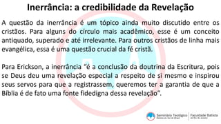 Inerrância: a credibilidade da Revelação
A questão da inerrância é um tópico ainda muito discutido entre os
cristãos. Para alguns do círculo mais acadêmico, esse é um conceito
antiquado, superado e até irrelevante. Para outros cristãos de linha mais
evangélica, essa é uma questão crucial da fé cristã.
Para Erickson, a inerrância “é a conclusão da doutrina da Escritura, pois
se Deus deu uma revelação especial a respeito de si mesmo e inspirou
seus servos para que a registrassem, queremos ter a garantia de que a
Bíblia é de fato uma fonte fidedigna dessa revelação”.
 