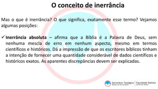 O conceito de inerrância
Mas o que é inerrância? O que significa, exatamente esse termo? Vejamos
algumas posições:
Inerrância absoluta – afirma que a Bíblia é a Palavra de Deus, sem
nenhuma mescla de erro em nenhum aspecto, mesmo em termos
científicos e históricos. Dá a impressão de que os escritores bíblicos tinham
a intenção de fornecer uma quantidade considerável de dados científicos e
históricos exatos. As aparentes discrepâncias devem ser explicadas.
 