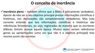 O conceito de inerrância
Inerrância plena – também afirma que a Bíblia é plenamente verdadeira.
Apesar de não ser o seu objetivo principal prestar informações científicas e
históricas, tais declarações são completamente verdadeiras. Mas esta
corrente entende que tais informações científicas e históricas são
referências fenomenais, ou seja, registradas da maneira que os escritores
bíblicos tinham acesso àquela época. Muitas vezes seriam referências
gerais ou aproximações (uma vez que não é o objetivo principal) mas
mesmo assim são corretas.
 