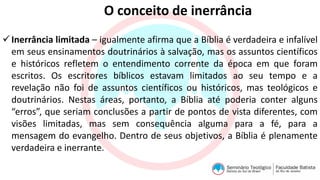 O conceito de inerrância
Inerrância limitada – igualmente afirma que a Bíblia é verdadeira e infalível
em seus ensinamentos doutrinários à salvação, mas os assuntos científicos
e históricos refletem o entendimento corrente da época em que foram
escritos. Os escritores bíblicos estavam limitados ao seu tempo e a
revelação não foi de assuntos científicos ou históricos, mas teológicos e
doutrinários. Nestas áreas, portanto, a Bíblia até poderia conter alguns
“erros”, que seriam conclusões a partir de pontos de vista diferentes, com
visões limitadas, mas sem consequência alguma para a fé, para a
mensagem do evangelho. Dentro de seus objetivos, a Bíblia é plenamente
verdadeira e inerrante.
 