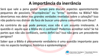 A importância da inerrância
Será que vale a pena gastar tempo para discutir aspectos aparentemente
pequenos de possíveis “discrepâncias” ou “erros” contidos na Bíblia? Não
deveríamos nos deter nas grandes verdades reveladas sobre a salvação? Isso
não poderia nos distrair do foco de buscar uma plena comunhão com Deus?
Ao contrário do que pode parecer, esse não é um assunto irrelevante. A
questão é: aquilo que a Bíblia diz é confiável? Podemos acreditar nela? Se há
partes que não são confiáveis, como defini-las? Isso não gera um precedente
perigoso?
Saber que a Bíblia é plenamente verdadeira é uma questão importante para
nós no aspecto teológico, histórico e epistemológico.
 