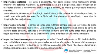  Importância teológica – se Deus é onisciente, não pode inspirar uma mensagem errada
(mesmo em detalhes históricos ou científicos). E se ele é onipotente, pode influenciar os
escritores bíblicos a escreverem apenas o que é correto, de modo que o produto final seja
sem erro.
Além do mais, se cremos na inspiração verbal plena, cada palavra foi inspirada por Deus, de
modo que não pode ter erro. Se a Bíblia não for plenamente confiável, o conceito de
inspiração fica prejudicado.
 Importância histórica – a igreja ao longo dos milênios sempre creu na inerrância da Bíblia
(embora não houvesse esse termo). E ao contrário, quando algum teólogo, escola ou igreja se
afastou desta doutrina, achando-a irrelevante, sempre caiu em outro erros mais graves ao
negar doutrinas fundamentais do cristianismo, como a deidade de Cristo ou a Trindade.
 Importância epistemológica – como podemos saber? Se o fundamento da fé cristã é a Bíblia,
sua credibilidade é o pressuposto para todas as outras afirmações. Caso concluíssemos que
certas pressuposições (históricas ou científicas) ensinadas pela Bíblia não são verdadeiras, as
implicações para as pressuposições teológicas seriam vastas.
 