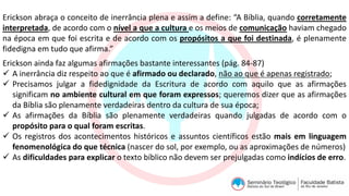 Erickson abraça o conceito de inerrância plena e assim a define: “A Bíblia, quando corretamente
interpretada, de acordo com o nível a que a cultura e os meios de comunicação haviam chegado
na época em que foi escrita e de acordo com os propósitos a que foi destinada, é plenamente
fidedigna em tudo que afirma.”
Erickson ainda faz algumas afirmações bastante interessantes (pág. 84-87)
 A inerrância diz respeito ao que é afirmado ou declarado, não ao que é apenas registrado;
 Precisamos julgar a fidedignidade da Escritura de acordo com aquilo que as afirmações
significam no ambiente cultural em que foram expressos; queremos dizer que as afirmações
da Bíblia são plenamente verdadeiras dentro da cultura de sua época;
 As afirmações da Bíblia são plenamente verdadeiras quando julgadas de acordo com o
propósito para o qual foram escritas.
 Os registros dos acontecimentos históricos e assuntos científicos estão mais em linguagem
fenomenológica do que técnica (nascer do sol, por exemplo, ou as aproximações de números)
 As dificuldades para explicar o texto bíblico não devem ser prejulgadas como indícios de erro.
 