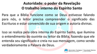 Autoridade: o poder da Revelação
O trabalho interno do Espírito Santo
Para que a Bíblia funcione como se Deus estivesse falando
para nós, o leitor precisa compreender o significado das
Escrituras e estar convencido de sua origem e autoria divinas.
Isso se realiza pela obra interna do Espírito Santo, que ilumina
o entendimento do ouvinte ou leitor da Bíblia, fazendo que ele
entenda seu significado e creia na sua mensagem, como sendo
verdadeiramente a Palavra de Deus.
 