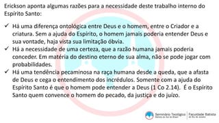 Erickson aponta algumas razões para a necessidade deste trabalho interno do
Espírito Santo:
 Há uma diferença ontológica entre Deus e o homem, entre o Criador e a
criatura. Sem a ajuda do Espírito, o homem jamais poderia entender Deus e
sua vontade, haja vista sua limitação óbvia.
 Há a necessidade de uma certeza, que a razão humana jamais poderia
conceder. Em matéria do destino eterno de sua alma, não se pode jogar com
probabilidades.
 Há uma tendência pecaminosa na raça humana desde a queda, que a afasta
de Deus e cega o entendimento dos incrédulos. Somente com a ajuda do
Espírito Santo é que o homem pode entender a Deus (1 Co 2.14). É o Espírito
Santo quem convence o homem do pecado, da justiça e do juízo.
 