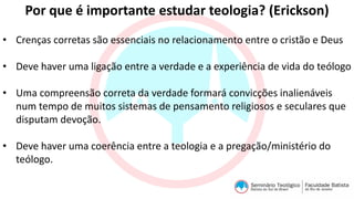 Por que é importante estudar teologia? (Erickson)
• Crenças corretas são essenciais no relacionamento entre o cristão e Deus
• Deve haver uma ligação entre a verdade e a experiência de vida do teólogo
• Uma compreensão correta da verdade formará convicções inalienáveis
num tempo de muitos sistemas de pensamento religiosos e seculares que
disputam devoção.
• Deve haver uma coerência entre a teologia e a pregação/ministério do
teólogo.
 