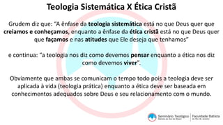 Teologia Sistemática X Ética Cristã
Grudem diz que: “A ênfase da teologia sistemática está no que Deus quer que
creiamos e conheçamos, enquanto a ênfase da ética cristã está no que Deus quer
que façamos e nas atitudes que Ele deseja que tenhamos”
e continua: “a teologia nos diz como devemos pensar enquanto a ética nos diz
como devemos viver”.
Obviamente que ambas se comunicam o tempo todo pois a teologia deve ser
aplicada à vida (teologia prática) enquanto a ética deve ser baseada em
conhecimentos adequados sobre Deus e seu relacionamento com o mundo.
 
