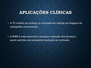 APLICAÇÕES CLÍNICAS
• A TC mostra um avanço no contraste em relação as imagens da
radiografia convencional .
• A RMN é mais sensível a natureza molecular dos tecidos e
assim permite uma excelente resolução de contraste.
 