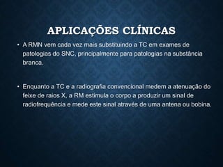 APLICAÇÕES CLÍNICAS
• A RMN vem cada vez mais substituindo a TC em exames de
patologias do SNC, principalmente para patologias na substância
branca.
• Enquanto a TC e a radiografia convencional medem a atenuação do
feixe de raios X, a RM estimula o corpo a produzir um sinal de
radiofrequência e mede este sinal através de uma antena ou bobina.
 