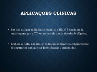 APLICAÇÕES CLÍNICAS
• Por não utilizar radiações ionizantes a RMN é considerada
mais segura que a TC em termos de danos tissular biológicos.
• Embora a RMN não utilize radiações ionizantes, considerações
de segurança tem que ser identificadas e entendidas.
 