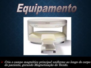  Cria o campo magnético principal uniforme ao longo do corpo
do paciente, gerando Magnetização do Tecido.
 