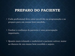 PREPARO DO PACIENTE
• Cada profissional deve estar envolvido na programação e no
preparo para um exame bem-sucedido.
• Ganhar a confiança do paciente é uma preocupação
importante.
• Quanto mais relaxado e confortável o paciente estiver, maior
as chances de um exame bem-sucedido e seguro.
 