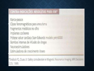 CONTRA - INDICAÇÕES
• Existem algumas contra-indicações absolutas para o exame de
RMN.
• Embora não seja uma contra-indicação absoluta a gravidez
também é frequentemente considerada uma contra-indicação.
• O exame pode ser realizado com um consentimento informado e
documentado clinicamente
 