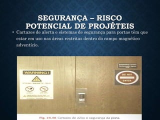 SEGURANÇA – RISCO
POTENCIAL DE PROJÉTEIS
• Cartazes de alerta e sistemas de segurança para portas têm que
estar em uso nas áreas restritas dentro do campo magnético
adventício.
 